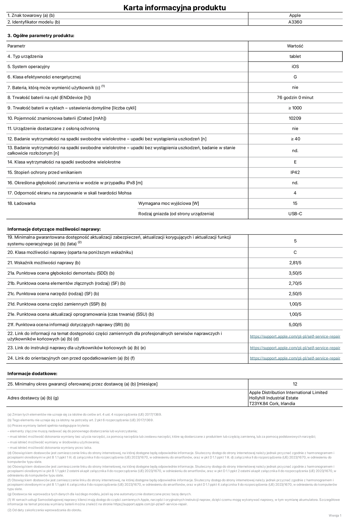 Karta informacyjna produktu dla iPada Pro 13 cali (M5) (Wi-Fi), model A3360. Dostawca: Apple Distribution International Limited, Hollyhill Industrial Estate. Cork, Irlandia T23 YK84. Rodzaj urządzenia: tablet. System operacyjny: iOS. Klasa efektywności energetycznej: G. Możliwość wymiany baterii przez użytkownika: nie. Trwałość baterii na cykl: 76 godzin. Trwałość baterii w cyklach (liczba cykli ładowania przy domyślnych ustawieniach): większa lub równa 1000. Znamionowa pojemność baterii: 10 209 miliamperogodzin. Dostarczany z nakładką ochronną: nie. Wytrzymałość na spadki swobodne wielokrotne (liczba upadków bez awarii): większa lub równa 40. Wytrzymałość na spadki swobodne wielokrotne (liczba upadków bez awarii przy całkowitym rozłożeniu urządzenia): nie dotyczy. Klasa wytrzymałości na wielokrotne upadki: E. Stopień ochrony przed wnikaniem: IP42. Określona głębokość zanurzenia w wodzie w przypadku IPx8: nie dotyczy. Odporność ekranu na zarysowania (skala twardości Mohsa):  4. Minimalna moc wyjściowa ładowarki: 15 W. Typ złącza ładowarki (przy urządzeniu): USB‑C. Minimalny gwarantowany okres dostępności aktualizacji zabezpieczeń systemu operacyjnego, poprawek i nowych funkcji: 5 lat. Klasa możliwości naprawy: C. Wskaźnik możliwości naprawy: 2,81/5. Ocena głębokości demontażu (SDD):  3,50/5. Ocena elementów złącznych: 2,70/5. Ocena narzędzi: 2,50/5. Ocena części zamiennych: 1,00/5. Ocena aktualizacji oprogramowania: 1,00/5. Ocena informacji dotyczących naprawy: 5,00/5. Link do informacji o dostępności części zamiennych dla serwisantów i użytkowników końcowych: https://support.apple.com/self-service-repair. Link do instrukcji napraw dla użytkowników końcowych: https://support.apple.com/self-service-repair. Link do orientacyjnych cen bez podatku: https://support.apple.com/self-service-repair. Obowiązuje 12‑miesięczna gwarancja ogólna.